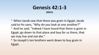 Genesis 42:1-3
(NKJV)
1 When Jacob saw that there was grain in Egypt, Jacob
said to his sons, "Why do you look at one another?"
2 And he said, "Indeed I have heard that there is grain in
Egypt; go down to that place and buy for us there, that
we may live and not die."
3 So Joseph's ten brothers went down to buy grain in
Egypt.
 