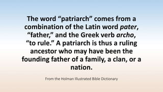 The word “patriarch” comes from a
combination of the Latin word pater,
“father,” and the Greek verb archo,
“to rule.” A patriarch is thus a ruling
ancestor who may have been the
founding father of a family, a clan, or a
nation.
From the Holman Illustrated Bible Dictionary
 
