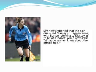 Sky News reported that the pair
discussed Massey's appearance,
with Burton referring to Massey as
"a bit of a looker" while Gray asks:
"What do women know about the
offside rule?"
 