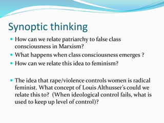 Synoptic thinking
 How can we relate patriarchy to false class
consciousness in Marxism?
 What happens when class consciousness emerges ?
 How can we relate this idea to feminism?
 The idea that rape/violence controls women is radical
feminist. What concept of Louis Althusser’s could we
relate this to? (When ideological control fails, what is
used to keep up level of control)?
 