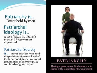 Patriarchy is..
Power held by men
Patriarchal
ideology is..
A set of ideas that benefit
men and keep women
oppressed
Patriarchal Society
is... they mean that men hold
the positions of power: head of
the family unit, leaders of social
groups, boss in the workplace
and heads of government.
 