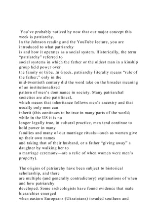 You’ve probably noticed by now that our major concept this
week is patriarchy.
In the Johnson reading and the YouTube lecture, you are
introduced to what patriarchy
is and how it operates as a social system. Historically, the term
“patriarchy” referred to
social systems in which the father or the oldest man in a kinship
group held power over
the family or tribe. In Greek, patriarchy literally means “rule of
the father;” only in the
mid-twentieth century did the word take on the broader meaning
of an institutionalized
pattern of men’s dominance in society. Many patriarchal
societies are also patrilineal,
which means that inheritance follows men’s ancestry and that
usually only men can
inherit (this continues to be true in many parts of the world;
while in the US it is no
longer legally true, in cultural practice, men tend continue to
hold power in many
families and many of our marriage rituals—such as women give
up their own names
and taking that of their husband, or a father “giving away” a
daughter by walking her to
a marriage ceremony—are a relic of when women were men’s
property).
The origins of patriarchy have been subject to historical
scholarship, and there
are multiple (and generally contradictory) explanations of when
and how patriarchy
developed. Some archeologists have found evidence that male
hierarchies emerged
when eastern Europeans (Ukrainians) invaded southern and
 