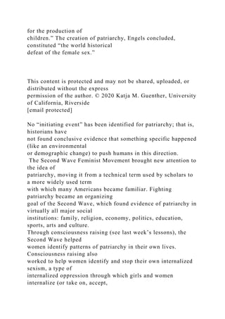 for the production of
children.” The creation of patriarchy, Engels concluded,
constituted “the world historical
defeat of the female sex.”
This content is protected and may not be shared, uploaded, or
distributed without the express
permission of the author. © 2020 Katja M. Guenther, University
of California, Riverside
[email protected]
No “initiating event” has been identified for patriarchy; that is,
historians have
not found conclusive evidence that something specific happened
(like an environmental
or demographic change) to push humans in this direction.
The Second Wave Feminist Movement brought new attention to
the idea of
patriarchy, moving it from a technical term used by scholars to
a more widely used term
with which many Americans became familiar. Fighting
patriarchy became an organizing
goal of the Second Wave, which found evidence of patriarchy in
virtually all major social
institutions: family, religion, economy, politics, education,
sports, arts and culture.
Through consciousness raising (see last week’s lessons), the
Second Wave helped
women identify patterns of patriarchy in their own lives.
Consciousness raising also
worked to help women identify and stop their own internalized
sexism, a type of
internalized oppression through which girls and women
internalize (or take on, accept,
 