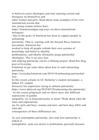 or believe) sexist ideologies and start enacting sexism and
misogyny on themselves and
other women and girls. Read about some examples of her own
internalized sexism that
one young woman notices here:
https://feministcampus.org/ways-we-have-internalized-
misogyny/
One of the goals of feminism has been to support people in
unlearning
patriarchy. That is, starting with the Second Wave feminist
movement, feminism has
worked to help all people rethink their own systems of
knowledge and belief to identify,
problematize, and ideally ultimately purge patriarchal
ideologies. This is no easy feat,
and undoing patriarchy can be a lifelong project. Read this blog
post at Everyday
Feminism to get some ideas about how to start unlearning
patriarchy.
https://everydayfeminism.com/2014/10/unlearning-patriarchal-
lies/
In this recent column in UC Berkeley’s student newspaper, a
fellow UC student
discusses her experience trying to unlearn patriarchy:
https://www.dailycal.org/2019/03/29/unlearning-the-patriarchy/
As the course progresses and we delve more into different
expressions of gender
inequality, try to keep patriarchy in mind. Think about what the
rules and expectations
are for girls and boys, women and men, and how they differ and
what the
consequences of those differences are.
As you contemplate patriarchy, also note how patriarchy is
linked to
homophobia: same-sex desire is problematic precisely because
 