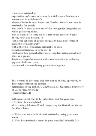 it violates patriarchal
expectations of sexual relations in which a man dominates a
woman and in which men’s
pleasure/desire is most important. Further, there is no room in
patriarchy for people
who don’t fit clearly into one of the two gender categories on
which patriarchy relies,
man or woman—a topic we will talk about more in Weeks
Three, Four, and beyond. In
fact, some scholars of gender inequality have now replaced
using the term patriarchy
with either the term heteropatriarchy or even
cisheteropatriarchy, in large part to
emphasize how powerholders are cisgender, heterosexual men
who, as a group,
dominate cisgender women and sexual minorities (including
gays and lesbians, trans,
intersexual, and non-binary persons) as a group.
This content is protected and may not be shared, uploaded, or
distributed without the express
permission of the author. © 2020 Katja M. Guenther, University
of California, Riverside
[email protected]
Self-Assessment (not to be submitted, just for your own
reflection; best completed
after reading Johnson #2 and completing the first of the videos
for Week Two)
1. Write your own definition of patriarchy, using your own
words.
2. What has patriarchy meant in your own life? Identify 2-3
 