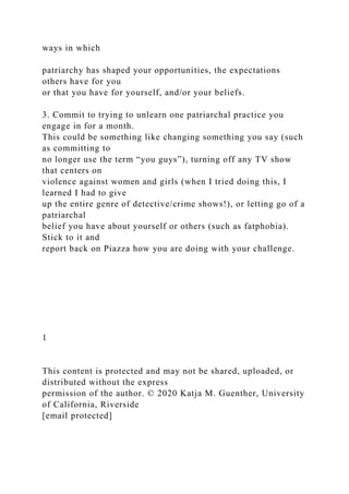 ways in which
patriarchy has shaped your opportunities, the expectations
others have for you
or that you have for yourself, and/or your beliefs.
3. Commit to trying to unlearn one patriarchal practice you
engage in for a month.
This could be something like changing something you say (such
as committing to
no longer use the term “you guys”), turning off any TV show
that centers on
violence against women and girls (when I tried doing this, I
learned I had to give
up the entire genre of detective/crime shows!), or letting go of a
patriarchal
belief you have about yourself or others (such as fatphobia).
Stick to it and
report back on Piazza how you are doing with your challenge.
1
This content is protected and may not be shared, uploaded, or
distributed without the express
permission of the author. © 2020 Katja M. Guenther, University
of California, Riverside
[email protected]
 