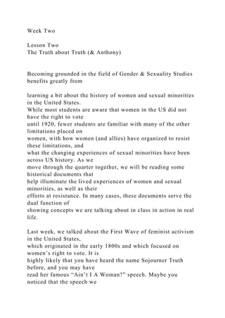 Week Two
Lesson Two
The Truth about Truth (& Anthony)
Becoming grounded in the field of Gender & Sexuality Studies
benefits greatly from
learning a bit about the history of women and sexual minorities
in the United States.
While most students are aware that women in the US did not
have the right to vote
until 1920, fewer students are familiar with many of the other
limitations placed on
women, with how women (and allies) have organized to resist
these limitations, and
what the changing experiences of sexual minorities have been
across US history. As we
move through the quarter together, we will be reading some
historical documents that
help illuminate the lived experiences of women and sexual
minorities, as well as their
efforts at resistance. In many cases, these documents serve the
dual function of
showing concepts we are talking about in class in action in real
life.
Last week, we talked about the First Wave of feminist activism
in the United States,
which originated in the early 1800s and which focused on
women’s right to vote. It is
highly likely that you have heard the name Sojourner Truth
before, and you may have
read her famous “Ain’t I A Woman?” speech. Maybe you
noticed that the speech we
 