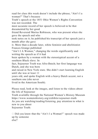 read for class this week doesn’t include the phrase, “Ain’t I a
woman?” That’s because
Truth’s speech at the 1851 Ohio Women’s Rights Convention
was not recorded. The
most accurate record of her speech is believed to be that
documented by her good
friend Reverend Marius Robinson, who was present when she
gave the speech and who
took notes on it; he published his transcript of her speech just a
month after she gave
it. More than a decade later, white feminist and abolitionist
Frances Grange published
“Ain’t I A Woman,” changing the words significantly and
writing the speech as if it had
been spoken by a woman with the stereotypical accent of a
southern Black slave. In
fact, Sojourner Truth was Afro-Dutch; her first language was
Dutch, and she was born
and raised in New York state. She didn’t start learning English
until she was at least 11
years old, and spoke English with a heavy Dutch accent, not a
southern one (she never
lived in the American South).
Please read, look at the images, and listen to the videos about
the life of Sojourner
Truth available through the National Women’s History Museum
https://www.womenshistory.org/exhibits/sojourner-truth
As you are watching/reading/listening, pay attention to what is
new to you about
Sojourner Truth:
up by someone
else?
 