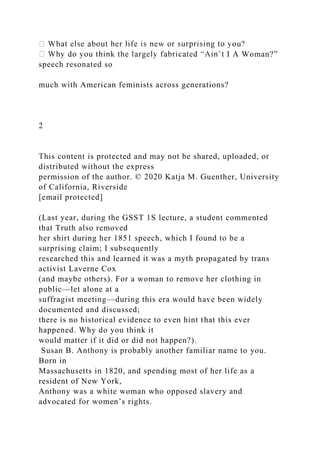 I A Woman?”
speech resonated so
much with American feminists across generations?
2
This content is protected and may not be shared, uploaded, or
distributed without the express
permission of the author. © 2020 Katja M. Guenther, University
of California, Riverside
[email protected]
(Last year, during the GSST 1S lecture, a student commented
that Truth also removed
her shirt during her 1851 speech, which I found to be a
surprising claim; I subsequently
researched this and learned it was a myth propagated by trans
activist Laverne Cox
(and maybe others). For a woman to remove her clothing in
public—let alone at a
suffragist meeting—during this era would have been widely
documented and discussed;
there is no historical evidence to even hint that this ever
happened. Why do you think it
would matter if it did or did not happen?).
Susan B. Anthony is probably another familiar name to you.
Born in
Massachusetts in 1820, and spending most of her life as a
resident of New York,
Anthony was a white woman who opposed slavery and
advocated for women’s rights.
 