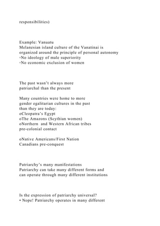 responsibilities)
Example: Vanuatu
Melanesian island culture of the Vanatinai is
organized around the principle of personal autonomy
◦No ideology of male superiority
◦No economic exclusion of women
The past wasn’t always more
patriarchal than the present
Many countries were home to more
gender egalitarian cultures in the past
than they are today:
oCleopatra’s Egypt
oThe Amazons (Scythian women)
oNorthern and Western African tribes
pre‐colonial contact
oNative Americans/First Nation
Canadians pre‐conquest
Patriarchy’s many manifestations
Patriarchy can take many different forms and
can operate through many different institutions
Is the expression of patriarchy universal?
• Nope! Patriarchy operates in many different
 
