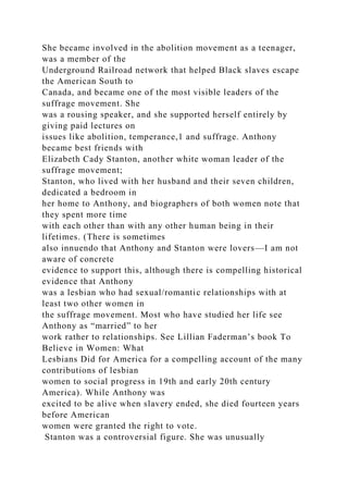 She became involved in the abolition movement as a teenager,
was a member of the
Underground Railroad network that helped Black slaves escape
the American South to
Canada, and became one of the most visible leaders of the
suffrage movement. She
was a rousing speaker, and she supported herself entirely by
giving paid lectures on
issues like abolition, temperance,1 and suffrage. Anthony
became best friends with
Elizabeth Cady Stanton, another white woman leader of the
suffrage movement;
Stanton, who lived with her husband and their seven children,
dedicated a bedroom in
her home to Anthony, and biographers of both women note that
they spent more time
with each other than with any other human being in their
lifetimes. (There is sometimes
also innuendo that Anthony and Stanton were lovers—I am not
aware of concrete
evidence to support this, although there is compelling historical
evidence that Anthony
was a lesbian who had sexual/romantic relationships with at
least two other women in
the suffrage movement. Most who have studied her life see
Anthony as “married” to her
work rather to relationships. See Lillian Faderman’s book To
Believe in Women: What
Lesbians Did for America for a compelling account of the many
contributions of lesbian
women to social progress in 19th and early 20th century
America). While Anthony was
excited to be alive when slavery ended, she died fourteen years
before American
women were granted the right to vote.
Stanton was a controversial figure. She was unusually
 