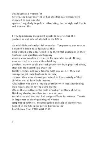 outspoken as a woman for
her era, she never married or had children (as women were
expected to do), and she
appeared regularly in public, advocating for the rights of Blacks
and women. She
1 The temperance movement sought to restrict/ban the
production and sale of alcohol in the US in
the mid-18th and early-19th centuries. Temperance was seen as
a women’s issue both because at that
time women were understood to be the moral guardians of their
husbands and children and because
women were so often victimized by men who drank. If they
were married to a man with a drinking
problem, women could not seek protection from physical abuse,
stop men from gambling away the
family’s funds, nor seek divorce with any ease. If they did
manage to get their husband to initiate
divorce, they were almost guaranteed to lose custody of their
children and to lose their income.
Alcoholism was also a leading contributor to men abandoning
their wives and/or having extra-marital
affairs that resulted in the birth of out-of-wedlock children.
Drinking alcohol was thus seen as a serious
social issue and one that had unique effects for women. Thanks
in large part to the organizing of women
temperance activists, the production and sale of alcohol was
banned in the US in the period known as the
Prohibition from 1920 until 1933.
3
 