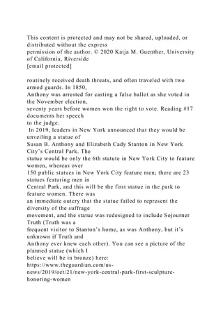 This content is protected and may not be shared, uploaded, or
distributed without the express
permission of the author. © 2020 Katja M. Guenther, University
of California, Riverside
[email protected]
routinely received death threats, and often traveled with two
armed guards. In 1850,
Anthony was arrested for casting a false ballot as she voted in
the November election,
seventy years before women won the right to vote. Reading #17
documents her speech
to the judge.
In 2019, leaders in New York announced that they would be
unveiling a statue of
Susan B. Anthony and Elizabeth Cady Stanton in New York
City’s Central Park. The
statue would be only the 6th statute in New York City to feature
women, whereas over
150 public statues in New York City feature men; there are 23
statues featuring men in
Central Park, and this will be the first statue in the park to
feature women. There was
an immediate outcry that the statue failed to represent the
diversity of the suffrage
movement, and the statue was redesigned to include Sojourner
Truth (Truth was a
frequent visitor to Stanton’s home, as was Anthony, but it’s
unknown if Truth and
Anthony ever knew each other). You can see a picture of the
planned statue (which I
believe will be in bronze) here:
https://www.theguardian.com/us-
news/2019/oct/21/new-york-central-park-first-sculpture-
honoring-women
 