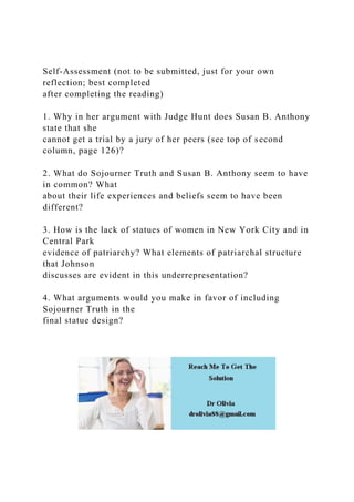Self-Assessment (not to be submitted, just for your own
reflection; best completed
after completing the reading)
1. Why in her argument with Judge Hunt does Susan B. Anthony
state that she
cannot get a trial by a jury of her peers (see top of second
column, page 126)?
2. What do Sojourner Truth and Susan B. Anthony seem to have
in common? What
about their life experiences and beliefs seem to have been
different?
3. How is the lack of statues of women in New York City and in
Central Park
evidence of patriarchy? What elements of patriarchal structure
that Johnson
discusses are evident in this underrepresentation?
4. What arguments would you make in favor of including
Sojourner Truth in the
final statue design?
 