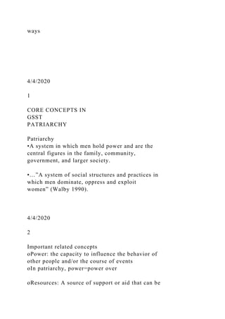 ways
4/4/2020
1
CORE CONCEPTS IN
GSST
PATRIARCHY
Patriarchy
•A system in which men hold power and are the
central figures in the family, community,
government, and larger society.
•…”A system of social structures and practices in
which men dominate, oppress and exploit
women” (Walby 1990).
4/4/2020
2
Important related concepts
oPower: the capacity to influence the behavior of
other people and/or the course of events
oIn patriarchy, power=power over
oResources: A source of support or aid that can be
 