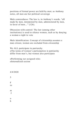positions of formal power are held by men; as Anthony
notes, all men are her political sovereign
Male centeredness: The law is, in Anthony’s words, “all
made by men, interpreted by men, administered by men,
in favor of men…” (126).
Obsession with control: The law (among other
institutions) is used to silence women, such as by denying
a woman a right to vote
Male identification: Concept of citizenship assumes a
man citizen; women are excluded from citizenship
We ALL participate in patriarchy
oThe terms of women’s participation in patriarchy
differ from men’s, but women also participate
oPerforming our assigned roles
oInternalized sexism
4/4/2020
5
F
ro
m
J
o
h
 