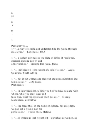 n
so
n
2
0
1
4
Patriarchy Is…
male eyes.” – Lori Heise, USA
decision making power, and
opportunities.” – Srilatha Batliwala, India
imperialism.” – Azola
Goqwana, South Africa
femininities.” – JoJo Guan,
Philippines
whom, what you must wear and
look like, what you must and must not eat.” – Maggie
Mapondera, Zimbabwe
woman ask a young man for
permission.” – Thoko Phiri, Malawi
 
