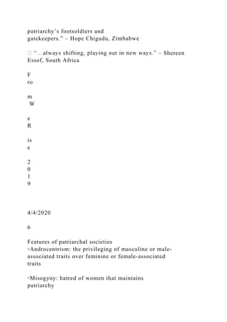 patriarchy’s footsoldiers and
gatekeepers.” – Hope Chigudu, Zimbabwe
– Shereen
Essof, South Africa
F
ro
m
W
e
R
is
e
2
0
1
9
4/4/2020
6
Features of patriarchal societies
◦Androcentrism: the privileging of masculine or male‐
associated traits over feminine or female‐associated
traits
◦Misogyny: hatred of women that maintains
patriarchy
 