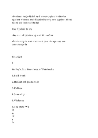 ◦Sexism: prejudicial and stereotypical attitudes
against women and discriminatory acts against them
based on those attitudes
The System & Us
•We are of patriarchy and it is of us
•Patriarchy is not static—it can change and we
can change it
4/4/2020
7
Walby’s Six Structures of Patriarchy
1.Paid work
2.Household production
3.Culture
4.Sexuality
5.Violence
6.The state Wa
lb
y,
S
y
lv
 