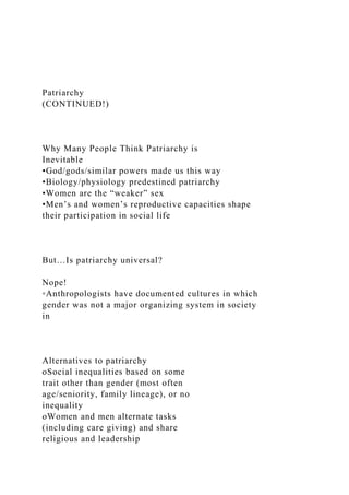 Patriarchy
(CONTINUED!)
Why Many People Think Patriarchy is
Inevitable
•God/gods/similar powers made us this way
•Biology/physiology predestined patriarchy
•Women are the “weaker” sex
•Men’s and women’s reproductive capacities shape
their participation in social life
But…Is patriarchy universal?
Nope!
◦Anthropologists have documented cultures in which
gender was not a major organizing system in society
in
Alternatives to patriarchy
oSocial inequalities based on some
trait other than gender (most often
age/seniority, family lineage), or no
inequality
oWomen and men alternate tasks
(including care giving) and share
religious and leadership
 