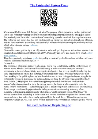 The Patriarchal System Essay
Women and Children are Still Property of Men The purpose of this paper is to explore patriarchal
values that reinforce violence towards women in intimate partner relationships. This paper argues
that patriarchy and the social construction of masculinity reproduce male violence against women.
The following sub–issues that that will be discussed are patriarchy, capitalism, the religion of Islam,
and the construction of masculinity and femininity. All the sub–issues encompass patriarchy values
which allows inmate partner violence.
Patriarchy
First and foremost, patriarchy is socially constructed which privileges men to dominate women both
structurally and ideologically (Hunnicutt, 2009). Patriarchy can serve as a macro level which...show
more content...
Therefore, patriarchy reinforces gender inequality because of gender hierarchies imbalance of power
relations in intimate relationships. p –>
Economics
The economics of intimate partner relationships play a role in patriarchy and the reinforcement of
women abuse. Martin (1981) states that meritocracy is a discourse that everyone has equal
opportunity in the workforce. It fails to recognize the barriers that prevent people from having the
same opportunities as others. For instance, women face many social pressures that prevent them
from working in the public sphere such as discrimination, sexism, being pushed down to apply for
certain jobs because it dominated by males and may not have the physical requirement like body
mass. Martin (1981) argues that capitalism supports patriarchal families and the idea that a
woman's place is considered to be in the private sphere, the home, while a man is to be in the
public sphere. Martin (1981) states that capitalism is about competition and succeeds when barring
disadvantage or vulnerable populations including women from advancing to the top of the
hierarchy so that people, predominantly white males, would remain in power. One strategy to
prevent women from advancing in their career is to receive minimum wage and less income than
men which therefore makes them easily replaceable in the work force. This defines women as
temporary workers (p. 41). This leaves women economically dependent on men and gives a reason
Get more content on HelpWriting.net
 