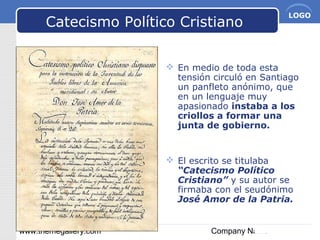 www.themegallery.com Company Name
LOGO
Catecismo Político Cristiano
 En medio de toda esta
tensión circuló en Santiago
un panfleto anónimo, que
en un lenguaje muy
apasionado instaba a los
criollos a formar una
junta de gobierno.
 El escrito se titulaba
“Catecismo Político
Cristiano” y su autor se
firmaba con el seudónimo
José Amor de la Patria.
 