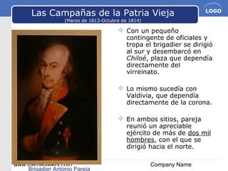 www.themegallery.com Company Name
LOGO
Las Campañas de la Patria Vieja
(Marzo de 1813-Octubre de 1814)
 Con un pequeño
contingente de oficiales y
tropa el brigadier se dirigió
al sur y desembarcó en
Chiloé, plaza que dependía
directamente del
virreinato.
 Lo mismo sucedía con
Valdivia, que dependía
directamente de la corona.
 En ambos sitios, pareja
reunió un apreciable
ejército de más de dos mil
hombres, con el que se
dirigió hacia el norte.
Brigadier Antonio Pareja
 