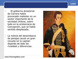 www.themegallery.com Company Name
LOGO
 El gobierno dictatorial
de Carrera había
provocado malestar en un
sector importante de la
sociedad chilena, sobre
todo en la aristocracia de
Concepción, que se había
sentido desplazada.
 La noticia del desembarco
de parejas causó un gran
revuelo en la capital:
dejando de lado las
rivalidad y diferencias.
 