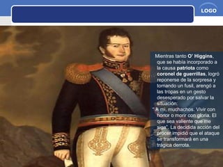 www.themegallery.com Company Name
LOGO
Mientras tanto O’ Higgins,
que se había incorporado a
la causa patriota como
coronel de guerrillas, logró
reponerse de la sorpresa y
tomando un fusil, arengó a
las tropas en un gesto
desesperado por salvar la
situación:
“ A mi, muchachos. Vivir con
honor o morir con gloria. El
que sea valiente que me
siga”. La decidida acción del
prócer impidió que el ataque
se transformará en una
trágica derrota.
 