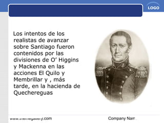 www.themegallery.com Company Name
LOGO
Los intentos de los
realistas de avanzar
sobre Santiago fueron
contenidos por las
divisiones de O’ Higgins
y Mackenna en las
acciones El Quilo y
Membrillar y , más
tarde, en la hacienda de
Quechereguas
 