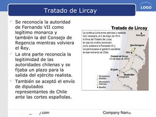 www.themegallery.com Company Name
LOGO
Tratado de Lircay
 Se reconocía la autoridad
de Fernando VII como
legítimo monarca y
también la del Consejo de
Regencia mientras volviera
el Rey.
 La otra parte reconocía la
legitimidad de las
autoridades chilenas y se
fijaba un plazo para la
salida del ejército realista.
 También se aceptó el envío
de diputados
representantes de Chile
ante las cortes españolas.
 