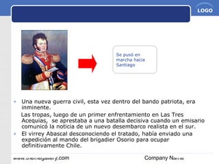 www.themegallery.com Company Name
LOGO
Se pusó en
marcha hacia
Santiago
• Una nueva guerra civil, esta vez dentro del bando patriota, era
inminente.
Las tropas, luego de un primer enfrentamiento en Las Tres
Acequias, se aprestaba a una batalla decisiva cuando un emisario
comunicó la noticia de un nuevo desembarco realista en el sur.
• El virrey Abascal desconociendo el tratado, había enviado una
expedición al mando del brigadier Osorio para ocupar
definitivamente Chile.
 