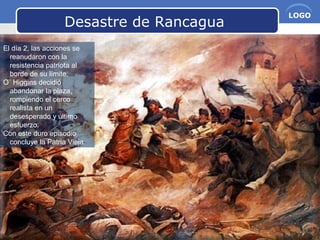 www.themegallery.com Company Name
LOGO
Desastre de Rancagua
El día 2, las acciones se
reanudaron con la
resistencia patriota al
borde de su límite.
O´ Higgins decidió
abandonar la plaza,
rompiendo el cerco
realista en un
desesperado y último
esfuerzo.
Con este duro episodio
concluye la Patria Vieja.
 