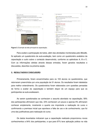 10




Figura 3. Exemplo da tela principal da capacitação.


       Para avaliar a participação de todos, além das atividades monitoradas pelo Moodle,
foi aplicado um questionário de auto-avaliação, bem como um questionário avaliativo da
capacitação e outro sobre o conteúdo desenvolvido, conforme os apêndices A, B e C.
Com as informações obtidas através dessas entradas, foram gerados resultados e
discussões, descritos na próxima seção.


5. RESULTADOS E DISCUSSÃO


       Primeiramente, foram encaminhados para os 103 alunos os questionários, que
retornaram preenchidos por uma população de 51 alunos. Os resultados foram tabelados
para melhor entendimento. Os questionários foram elaborados com questões pensadas
de forma a avaliar da capacitação e também dispor de um espaço para que os
participantes se auto-avaliassem.


       Ao serem questionados se conheciam o assunto abordado na capacitação, 58%
dos participantes afirmaram que não, 33% conheciam um pouco e apenas 9% afirmaram
conhecer amplamente, mostrando o quanto era importante a realização do curso e
confirmando a premissa inicial que apontava a falta de uso e de conhecimento, que foi
uma das justificativas para realização do curso.


       Os dados levantados indicaram que a capacitação realizada proporcionou novos
conhecimentos a 84% dos participantes, e que para 67% teve aplicação prática na vida
 