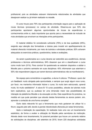 11



profissional, pois as atividades estavam inteiramente relacionadas às atividades que
desejavam realizar ou já tinham realizado no moodle.


      O curso trouxe para 76% dos participantes orientação segura para a aplicação de
novas técnicas (processos) no campo de atividade. Observou-se que 53% dos
participantes   apontaram    algumas    oportunidades    de   trocas    de   experiências   e
conhecimentos entre si, dado importante que aponta para a necessidade de inclusão de
mais atividades que envolvam as interações entre participantes.


      O material didático foi considerado suficiente (76%) e de boa qualidade (49%),
exigindo aqui atenção dos formadores e tutores para investir em aperfeiçoamento do
material oferecido inicialmente, por meio de tutoriais e atividades práticas; 82% acharam
adequados os exercícios práticos, questionários, testes e avaliações.


      Ao serem questionados se o curso deveria ser estendido aos acadêmicos, demais
professores e técnicos administrativos, 84% disseram que sim e classificaram o curso
como muito bom (51%). Para concluir foi questionado se estariam dispostos a adotar o
Moodle para o próximo semestre em suas disciplinas: 45% informaram que adeririam e
55% não responderam (alguns por serem técnicos administrativos não se manifestaram).


      No espaço para comentários e sugestões, a aluna A colocou: “Professor, quero dar
um feedback: muito obrigada pela oportunidade, e sempre que surgir algum novo curso,
por favor, me mantenha informada! Adorei o curso, foi muito bem estruturado, aprendi
muito, foi muito satisfatório!”. A aluna B: “O curso possibilitou, através de tutoriais muito
bem explicativos, que eu pudesse ter uma dimensão maior das possibilidades de
interação da plataforma Moodle e da educação on-line. Esta experiência foi produtiva, na
medida em que pude perceber que através destas ferramentas os alunos podem, sim,
aprender o conteúdo de uma forma completa”.
      Outro dado relevante foi que a ferramenta que mais gostaram de utilizar foi o
fórum, seguido pelo wiki, devido à grande interatividade oferecida por estas ferramentas.
      Após a realização da capacitação, foi realizada mais uma vez um levantamento
estatístico, de forma a avaliar a utilização do Moodle pelos servidores da instituição.
Através deste novo levantamento, foi possível perceber que houve um aumento relativo
de solicitações de disciplinas: até setembro de 2010, foram 225 disciplinas solicitadas
 