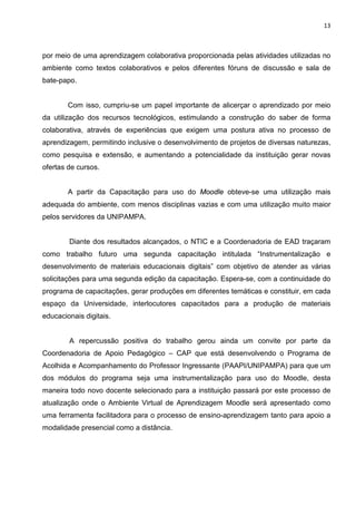 13



por meio de uma aprendizagem colaborativa proporcionada pelas atividades utilizadas no
ambiente como textos colaborativos e pelos diferentes fóruns de discussão e sala de
bate-papo.


        Com isso, cumpriu-se um papel importante de alicerçar o aprendizado por meio
da utilização dos recursos tecnológicos, estimulando a construção do saber de forma
colaborativa, através de experiências que exigem uma postura ativa no processo de
aprendizagem, permitindo inclusive o desenvolvimento de projetos de diversas naturezas,
como pesquisa e extensão, e aumentando a potencialidade da instituição gerar novas
ofertas de cursos.


        A partir da Capacitação para uso do Moodle obteve-se uma utilização mais
adequada do ambiente, com menos disciplinas vazias e com uma utilização muito maior
pelos servidores da UNIPAMPA.


        Diante dos resultados alcançados, o NTIC e a Coordenadoria de EAD traçaram
como trabalho futuro uma segunda capacitação intitulada “Instrumentalização e
desenvolvimento de materiais educacionais digitais” com objetivo de atender as várias
solicitações para uma segunda edição da capacitação. Espera-se, com a continuidade do
programa de capacitações, gerar produções em diferentes temáticas e constituir, em cada
espaço da Universidade, interlocutores capacitados para a produção de materiais
educacionais digitais.


        A repercussão positiva do trabalho gerou ainda um convite por parte da
Coordenadoria de Apoio Pedagógico – CAP que está desenvolvendo o Programa de
Acolhida e Acompanhamento do Professor Ingressante (PAAPI/UNIPAMPA) para que um
dos módulos do programa seja uma instrumentalização para uso do Moodle, desta
maneira todo novo docente selecionado para a instituição passará por este processo de
atualização onde o Ambiente Virtual de Aprendizagem Moodle será apresentado como
uma ferramenta facilitadora para o processo de ensino-aprendizagem tanto para apoio a
modalidade presencial como a distância.
 