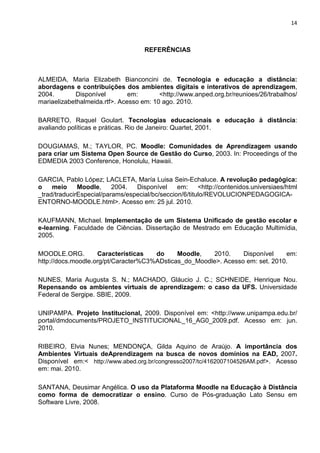 14



                                     REFERÊNCIAS



ALMEIDA, Maria Elizabeth Bianconcini de. Tecnologia e educação a distância:
abordagens e contribuições dos ambientes digitais e interativos de aprendizagem,
2004.        Disponível        em:       <http://www.anped.org.br/reunioes/26/trabalhos/
mariaelizabethalmeida.rtf>. Acesso em: 10 ago. 2010.

BARRETO, Raquel Goulart. Tecnologias educacionais e educação à distância:
avaliando políticas e práticas. Rio de Janeiro: Quartet, 2001.

DOUGIAMAS, M.; TAYLOR, PC. Moodle: Comunidades de Aprendizagem usando
para criar um Sistema Open Source de Gestão do Curso, 2003. In: Proceedings of the
EDMEDIA 2003 Conference, Honolulu, Hawaii.

GARCIA, Pablo López; LACLETA, María Luisa Sein-Echaluce. A revolução pedagógica:
o    meio     Moodle,     2004.  Disponível     em:     <http://contenidos.universiaes/html
_trad/traducirEspecial/params/especial/bc/seccion/6/titulo/REVOLUCIONPEDAGOGICA-
ENTORNO-MOODLE.html>. Acesso em: 25 jul. 2010.

KAUFMANN, Michael. Implementação de um Sistema Unificado de gestão escolar e
e-learning. Faculdade de Ciências. Dissertação de Mestrado em Educação Multimídia,
2005.

MOODLE.ORG.         Características   do     Moodle,   2010.     Disponível    em:
http://docs.moodle.org/pt/Caracter%C3%ADsticas_do_Moodle>. Acesso em: set. 2010.

NUNES, Maria Augusta S. N.; MACHADO, Gláucio J. C.; SCHNEIDE, Henrique Nou.
Repensando os ambientes virtuais de aprendizagem: o caso da UFS. Universidade
Federal de Sergipe. SBIE, 2009.

UNIPAMPA. Projeto Institucional, 2009. Disponível em: <http://www.unipampa.edu.br/
portal/dmdocuments/PROJETO_INSTITUCIONAL_16_AG0_2009.pdf. Acesso em: jun.
2010.

RIBEIRO, Elvia Nunes; MENDONÇA, Gilda Aquino de Araújo. A importância dos
Ambientes Virtuais deAprendizagem na busca de novos domínios na EAD, 2007.
Disponível em:< http://www.abed.org.br/congresso2007/tc/4162007104526AM.pdf>. Acesso
em: mai. 2010.

SANTANA, Deusimar Angélica. O uso da Plataforma Moodle na Educação à Distância
como forma de democratizar o ensino. Curso de Pós-graduação Lato Sensu em
Software Livre, 2008.
 