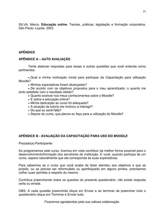 15



SILVA, Marco. Educação online. Teorias, práticas, legislação e formação corporativa.
São Paulo: Loyola, 2003.




APÊNDICE

APÊNDICE A – AUTO AVALIAÇÃO

       Tente elaborar respostas para essas e outras questões que você entenda como
pertinentes:

       • Qual a minha motivação inicial para participar da Capacitação para utilização
Moodle?
       • Minhas expectativas foram alcançadas?
       • De acordo com os objetivos propostos para o meu aprendizado, o quanto me
sinto satisfeito com o resultado obtido?
       • Quanto avancei nos meus conhecimentos sobre o Moodle?
       • E sobre a educação online?
       • Minha dedicação ao curso foi adequada?
       • A atuação da tutoria me motivou a interagir?
       • Do que eu senti falta?
       • Depois do curso, que planos eu faço para a utilização do Moodle?




APÊNDICE B - AVALIAÇÃO DA CAPACITAÇÃO PARA USO DO MOODLE

Prezado(a) Participante:

Ao programamos este curso, tivemos em vista contribuir da melhor forma possível para o
desenvolvimento/formação dos servidores da instituição. E você, quando participa de um
curso, espera naturalmente que ele corresponda às suas expectativas.

Para sabermos se o curso que você acaba de fazer atendeu aos objetivos a que se
propôs, ou se precisa ser reformulado ou aperfeiçoado em alguns pontos, precisamos
colher suas opiniões a respeito do mesmo.

Contribua preenchendo todos os quesitos do presente questionário, não existe resposta
certa ou errada.

OBS: A cada questão preenchida clique em Enviar e ao terminar de preencher todo o
questionário clique em Terminar e Enviar tudo.

                  Ficaremos agradecidos pela sua valiosa colaboração.
 