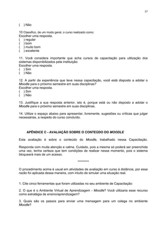 17



(   ) Não

10 Classifico, de um modo geral, o curso realizado como:
Escolher uma resposta.
( ) regular
( ) bom
( ) muito bom
( ) excelente

11. Você considera importante que acha cursos de capacitação para utilização dos
sistemas disponibilizados pela instituição:
Escolher uma resposta.
( ) Sim
( ) Não

12. A partir da experiência que teve nessa capacitação, você está disposto a adotar o
Moodle para o próximo semestre em suas disciplinas?
Escolher uma resposta.
( ) Sim
( ) Não

13. Justifique a sua resposta anterior, isto é, porque está ou não disposto a adotar o
Moodle para o próximo semestre em suas disciplinas.

14. Utilize o espaço abaixo para apresentar, livremente, sugestões ou críticas que julgar
necessárias, a respeito do curso concluído.



     APÊNDICE C - AVALIAÇÃO SOBRE O CONTEÚDO DO MOODLE

Esta avaliação é sobre o conteúdo do Moodle, trabalhado nessa Capacitação.

Responda com muita atenção e calma. Cuidado, pois a mesma só poderá ser preenchida
uma vez, tenha certeza que tem condições de realizar nesse momento, pois o sistema
bloqueará mais de um acesso.

                                           *********

O procedimento acima é usual em atividades de avaliação em curso à distância, por essa
razão foi aplicada dessa maneira, com intuito de simular uma situação real.


1. Cite cinco ferramentas que foram utilizadas no seu ambiente de Capacitação:

2. O que é o Ambiente Virtual de Aprendizagem - Moodle? Você utilizaria esse recurso
como estratégia de ensino/aprendizagem?

3. Quais são os passos para enviar uma mensagem para um colega no ambiente
Moodle?
 