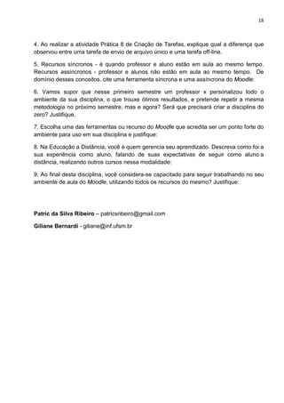 18



4. Ao realizar a atividade Prática 8 de Criação de Tarefas, explique qual a diferença que
observou entre uma tarefa de envio de arquivo único e uma tarefa off-line.

5. Recursos síncronos - é quando professor e aluno estão em aula ao mesmo tempo.
Recursos assíncronos - professor e alunos não estão em aula ao mesmo tempo. De
domínio desses conceitos, cite uma ferramenta síncrona e uma assíncrona do Moodle:

6. Vamos supor que nesse primeiro semestre um professor x personalizou todo o
ambiente da sua disciplina, o que trouxe ótimos resultados, e pretende repetir a mesma
metodologia no próximo semestre, mas e agora? Será que precisará criar a disciplina do
zero? Justifique.

7. Escolha uma das ferramentas ou recurso do Moodle que acredita ser um ponto forte do
ambiente para uso em sua disciplina e justifique:

8. Na Educação a Distância, você é quem gerencia seu aprendizado. Descreva como foi a
sua experiência como aluno, falando de suas expectativas de seguir como aluno a
distância, realizando outros cursos nessa modalidade:

9. Ao final desta disciplina, você considera-se capacitado para seguir trabalhando no seu
ambiente de aula do Moodle, utilizando todos os recursos do mesmo? Justifique:




Patric da Silva Ribeiro – patricsribeiro@gmail.com

Giliane Bernardi - giliane@inf.ufsm.br
 