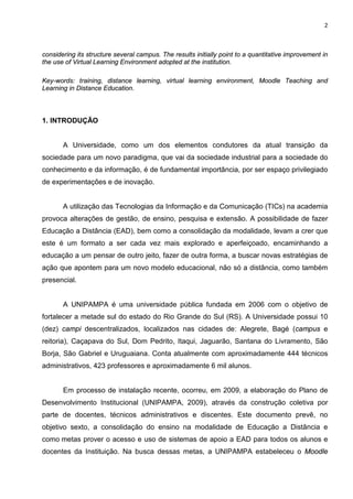 2



considering its structure several campus. The results initially point to a quantitative improvement in
the use of Virtual Learning Environment adopted at the institution.

Key-words: training, distance learning, virtual learning environment, Moodle Teaching and
Learning in Distance Education.



1. INTRODUÇÃO


       A Universidade, como um dos elementos condutores da atual transição da
sociedade para um novo paradigma, que vai da sociedade industrial para a sociedade do
conhecimento e da informação, é de fundamental importância, por ser espaço privilegiado
de experimentações e de inovação.


       A utilização das Tecnologias da Informação e da Comunicação (TICs) na academia
provoca alterações de gestão, de ensino, pesquisa e extensão. A possibilidade de fazer
Educação a Distância (EAD), bem como a consolidação da modalidade, levam a crer que
este é um formato a ser cada vez mais explorado e aperfeiçoado, encaminhando a
educação a um pensar de outro jeito, fazer de outra forma, a buscar novas estratégias de
ação que apontem para um novo modelo educacional, não só a distância, como também
presencial.


       A UNIPAMPA é uma universidade pública fundada em 2006 com o objetivo de
fortalecer a metade sul do estado do Rio Grande do Sul (RS). A Universidade possui 10
(dez) campi descentralizados, localizados nas cidades de: Alegrete, Bagé (campus e
reitoria), Caçapava do Sul, Dom Pedrito, Itaqui, Jaguarão, Santana do Livramento, São
Borja, São Gabriel e Uruguaiana. Conta atualmente com aproximadamente 444 técnicos
administrativos, 423 professores e aproximadamente 6 mil alunos.


       Em processo de instalação recente, ocorreu, em 2009, a elaboração do Plano de
Desenvolvimento Institucional (UNIPAMPA, 2009), através da construção coletiva por
parte de docentes, técnicos administrativos e discentes. Este documento prevê, no
objetivo sexto, a consolidação do ensino na modalidade de Educação a Distância e
como metas prover o acesso e uso de sistemas de apoio a EAD para todos os alunos e
docentes da Instituição. Na busca dessas metas, a UNIPAMPA estabeleceu o Moodle
 