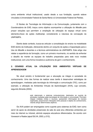 3



como ambiente virtual institucional, usado desde a sua fundação, quando esteve
vinculada à Universidade Federal de Santa Maria e à Universidade Federal de Pelotas.


      O Núcleo de Tecnologia da Informação e da Comunicação, juntamente com a
Coordenadoria de EAD, traçou como objetivo acompanhar a utilização do Moodle para
propor soluções que permitam a ampliação de utilização do espaço virtual como
elemento-chave de ações multicampi, considerando a natureza da concepção da
UNIPAMPA.


      Diante deste contexto, busca-se articular a consolidação do ensino na modalidade
EAD dentro da Instituição, oferecendo dentre um conjunto de ações a Capacitação para o
Uso do Moodle a docentes e a técnicos administrativos da UNIPAMPA. Este artigo visa
relatar a experiência de formação, como um primeiro movimento, no sentido de enfrentar
o desafio de manter as equipes de trabalho preparadas para este novo modelo
institucional, com uma forma inovadora e autônoma de gerir o conhecimento.


2.   CENÁRIO     ATUAL     DA     UTILIZAÇÃO         DOS     AMBIENTES         VIRTUAIS       DE
APRENDIZAGEM


      No atual cenário é fundamental que a educação se integre à sociedade do
conhecimento. Uma das formas de realizar essa tarefa é desenvolver estratégias de
aprendizagem, mediadas pela tecnologia da informação e comunicação (TIC), como por
exemplo, a utilização de Ambientes Virtuais de Aprendizagem (AVA), cujo conceito,
segundo Almeida (2004):


                      está relacionado a sistemas computacionais, destinados ao suporte de
                      atividades mediadas pelas tecnologias de informação e comunicação. Permitem
                      integrar múltiplas mídias e recursos, apresentam informações de maneira
                      organizada, proporcionam interações entre pessoas e objetos de conhecimento,
                      visando atingir determinados objetivos.

      Os AVA podem ser empregados como suporte para sistemas de EAD, bem como
servir de apoio às atividades presenciais de sala de aula e/ou diferentes ambientes por
meio da internet ou intranet, abrindo espaços educativos diferenciados. De acordo com
Vavassori e Raabe (apud SILVA, 2003, p.312),
 