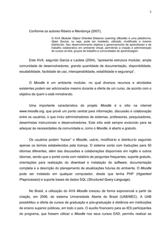 5




      Conforme os autores Ribeiro e Mendonça (2007),

                      O AVA Modular Object Oriented Distance Learning (Moodle) é uma plataforma,
                      Open Source, ou seja, pode ser instalado, utilizado, modificado e mesmo
                      distribuído. Seu desenvolvimento objetiva o gerenciamento de aprendizado e de
                      trabalho colaborativo em ambiente virtual, permitindo a criação e administração
                      de cursos on-line, grupos de trabalho e comunidades de aprendizagem.


      Este AVA, segundo Garcia e Lacleta (2004), “apresenta estrutura modular, ampla
comunidade de desenvolvedores, grande quantidade de documentação, disponibilidade,
escalabilidade, facilidade de uso, interoperabilidade, estabilidade e segurança”.


      O Moodle é um ambiente modular, no qual diversos recursos e atividades
existentes podem ser adicionados mesmo durante a oferta de um curso, de acordo com o
objetivo de quem o está ministrando.


      Uma importante característica do projeto Moodle é o sítio na internet
www.moodle.org, que provê um ponto central para informação, discussão e colaboração
entre os usuários, o que inclui administradores de sistemas, professores, pesquisadores,
desenhistas instrucionais e desenvolvedores. Este sítio está sempre evoluindo para se
adequar às necessidades da comunidade e, como o Moodle, é aberto e gratuito.


      Os usuários podem “baixar” o Moodle, usá-lo, modificá-lo e distribuí-lo seguindo
apenas os termos estabelecidos pela licença. O sistema conta com traduções para 50
idiomas diferentes, além das discussões e colaborações disponíveis em inglês e outros
idiomas, sendo que o portal conta com relatório de perguntas frequentes, suporte gratuito,
orientações para realização do download e instalação do software, documentação
completa e a descrição do planejamento de atualizações futuras do ambiente. O Moodle
pode ser instalado em qualquer computador, desde que tenha PHP (Hypertext
Preprocessor) e suporte bases de dados SQL (Structured Query Language).


      No Brasil, a utilização do AVA Moodle cresceu de forma exponencial a partir da
criação, em 2006, do sistema Universidade Aberta do Brasil (UAB/MEC). A UAB
possibilitou a oferta de cursos de graduação e pós-graduação à distância em instituições
de ensino superior públicas, em todo o país. O auxílio financeiro para as IES participantes
do programa, que fossem utilizar o Moodle nos seus cursos EAD, permitiu realizar as
 