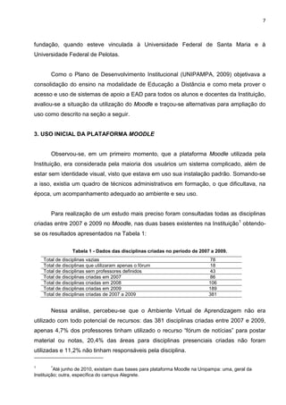 7



fundação, quando esteve vinculada à Universidade Federal de Santa Maria e à
Universidade Federal de Pelotas.


       Como o Plano de Desenvolvimento Institucional (UNIPAMPA, 2009) objetivava a
consolidação do ensino na modalidade de Educação a Distância e como meta prover o
acesso e uso de sistemas de apoio a EAD para todos os alunos e docentes da Instituição,
avaliou-se a situação da utilização do Moodle e traçou-se alternativas para ampliação do
uso como descrito na seção a seguir.


3. USO INICIAL DA PLATAFORMA MOODLE


       Observou-se, em um primeiro momento, que a plataforma Moodle utilizada pela
Instituição, era considerada pela maioria dos usuários um sistema complicado, além de
estar sem identidade visual, visto que estava em uso sua instalação padrão. Somando-se
a isso, existia um quadro de técnicos administrativos em formação, o que dificultava, na
época, um acompanhamento adequado ao ambiente e seu uso.


       Para realização de um estudo mais preciso foram consultadas todas as disciplinas
criadas entre 2007 e 2009 no Moodle, nas duas bases existentes na Instituição 1 obtendo-
se os resultados apresentados na Tabela 1:

                 Tabela 1 - Dados das disciplinas criadas no período de 2007 a 2009.
    Total de disciplinas vazias                                                78
    Total de disciplinas que utilizaram apenas o fórum                         18
    Total de disciplinas sem professores definidos                             43
    Total de disciplinas criadas em 2007                                       86
    Total de disciplinas criadas em 2008                                      106
    Total de disciplinas criadas em 2009                                      189
    Total de disciplinas criadas de 2007 a 2009                               381


       Nessa análise, percebeu-se que o Ambiente Virtual de Aprendizagem não era
utilizado com todo potencial de recursos: das 381 disciplinas criadas entre 2007 e 2009,
apenas 4,7% dos professores tinham utilizado o recurso “fórum de notícias” para postar
material ou notas, 20,4% das áreas para disciplinas presenciais criadas não foram
utilizadas e 11,2% não tinham responsáveis pela disciplina.

1      *
          Até junho de 2010, existiam duas bases para plataforma Moodle na Unipampa: uma, geral da
Instituição; outra, específica do campus Alegrete.
 