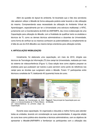 8




        Além da questão do layout do ambiente, foi levantado que o fato dos servidores
não saberem utilizar o Moodle de forma adequada poderia estar levando a não utilização
do mesmo. Compreendendo essa necessidade da utilização do Ambiente Virtual de
Aprendizagem, especialmente por ter a Universidade uma estrutura multicampi, o NTIC,
juntamente com a Coordenadoria de EAD da UNIPAMPA, deu início à elaboração de uma
Capacitação para utilização do Moodle, com a finalidade de qualificar tanto os analistas e
técnicos de TI, como os demais técnicos administrativos e docentes da Universidade,
como forma de verificar se os mesmos conhecem as potencialidades ou simplesmente se
é falta de uso do AVA Moodle e ao mesmo tempo orientá-los para utilização correta.


4. ARTICULAÇÃO/ MOBILIZAÇÃO


        Inicialmente, foi elaborada uma capacitação, em maio de 2010, dirigida aos
técnicos de Tecnologia da Informação (TI) dos campi da Universidade, realizada por meio
do sistema de videoconferência (Figura 1). Essa edição teve como objetivo preparar os
analistas para que pudessem ser tutores e para servirem como ponto de referência nos
campi para as dúvidas que surgissem sobre o Moodle. Foram 17 participantes entre
técnicos e analistas de TI, totalizando 40 (quarenta) horas de curso.




Figura 1. Bolsista da Coordenação de EAD            Figura 2. Tela principal da Capacitação para uso
Jader e o Instrutor/Analista de TI Patric Ribeiro   do Moodle.
em videoconferência na primeira etapa da
Capacitação.


        Durante essa capacitação, foi organizada e discutida a melhor forma para atender
todas as unidades, levando em consideração as suas peculiaridades. A segunda edição
do curso teve como público-alvo docentes e técnicos administrativos, com os objetivos de
apresentar o Moodle-UNIPAMPA e familiarizar os participantes com a utilização dos
 