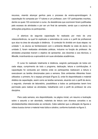 9



recursos, visando alcançar ganhos para o processo de ensino-aprendizagem. A
capacitação foi composta por 17 tutores e um professor, com 137 participantes inscritos,
dentre os quais 103 concluíram o curso. As desistências que ocorreram foram justificadas
pelo excesso de atividades e por ser um final de semestre, sendo que o acúmulo de
atribuições prejudicou os participantes.


       A      abertura   da   segunda   capacitação   foi   realizada   por   meio   de   uma
videoconferência, na qual foi explicada a sistemática do curso e o perfil de profissional
que atua na área de educação à distância. O conteúdo foi dividido em duas etapas: na
unidade 1, os alunos se familiarizaram com o ambiente Moodle na visão de aluno; na
unidade 2, foram realizadas atividades práticas, inclusive na função de professor. As
atividades propostas tiveram o objetivo de apresentar, aos docentes e aos técnicos, o
Moodle, incentivando-os a aproveitá-lo em suas atividades acadêmicas.


       O curso foi realizado totalmente à distância, exigindo participação de todos em
cada etapa, cumprimento de todo o programa, dedicação, leitura e contribuições. A
capacitação foi conduzida por roteiros onde os participantes realizavam a leitura e
executavam as tarefas direcionadas para a semana. Dois ambientes diferentes foram
utilizados: o primeiro, foi o espaço principal (Figura 2), onde foi disponibilizado o material
didático da capacitação, assim como as tarefas semanais, atuando com o perfil de aluno;
o segundo, chamado de laboratório, possibilitava a todos os participantes terem livre
permissão para realizar as atividades, trabalhando com o perfil de professor de uma
disciplina.


       Para cada semana, era disponibilizada, na página inicial, um resumo e ilustração
sobre o assunto a ser abordado, materiais de leitura com diversos conceitos e as
atividades/tarefas relacionadas ao conteúdo. Cabe salientar que a utilização de figuras e
vídeos buscou tornar o material mais lúdico e atrativo, conforme ilustrado na figura 3.
 