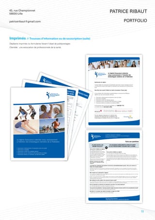 43, rue Championnet
59000 Lille
                                                                                                                                                                                                                                                                                                                                                                                                        Patrice Ribaut

patriceribaut@gmail.com                                                                                                                                                                                                                                                                                                                                                                                                                        portfolio



Imprimés // Trousses d’information ou de souscription (suite)
Dépliants imprimés ou formulaires faisant l’objet de publipostages.
Clientèle : une association de professionnels de la santé.




                                                                                                                                                                                                                                                                                                                                                                                                      Le régime d’assurance collective
                                                                                                                                                                                                                                                                                                                                                                                                      conçu exclusivement à l’intention des
                                                                                                                                                                                                                                                                                                                                                                                                      kinésiologues membres de la Fédération


                                                                                                                                                                                                                                                                                                                                                  Gestionnaire du régime

                                                                                                                                                                                                                                                                                                                                                  L’équipe Vigilis est composée de spécialistes ayant pour unique mandat de fournir
                                                                                                                                       ASS                                                                                                                                                                                                        un service de conseil et de soutien en assurance aux membres de la FKQ tels que
                                                                                                                                      DU URAN                                                                                                                            RÉS                                                                      vous.
                                                                                                                                           M          C
                                                                                                                                        ntie EMb E VI                                                                                                                            UM
                                                                                                                                    Gara
                                                                                                                                                 gato RE
                                                                                                                                                         E
                                                                                                                                                                                                                                                         Votre ass É DE V
                                                                                                                                   •	       obli
                                                                                                                          Cap
                                                        TAblEA                                                                   it
                                                                                                                         de 2 al ass
                                                                                                                                               ire
                                                                                                                                                    ave                                                                                                                                                                                           Vous êtes ainsi assuré d’obtenir en toute circonstance l’heure juste.
                                                                             U DES
                                                                                   GARAN
                                                                                                                              •	
                                                                                                                       Exo 5 000 ré ma
                                                                                                                                           u             c l’o
                                                                                                                                                                ptio                                                                                              urance OS
                                                                                                                                                                                                                                                         Soins d            PRO
                                                                                                                             n                        xim            n sa
                                                                                                                      tota ération $;
                                                                                                                    TIES                                   al d            nté

                                                                                                                                                                                                                                                                 e santé
                                                                                                                      •	                                         e2             3 (1
                                                                                                                    Pro le avan des p
                                                                                                                                                                                                                                                                                TEC
                                                      Ce tableau
                                                                                                                                                                     50                tran
                                                      avantag      vous don
                                                              es prévus       ne un ape                                  tecti         t so       rim                     000                 che                                                                                                                                                 Si vous désirez des informations supplémentaires concernant les différents
                                                                                                                                                                                                                                                                                    TI
                                                                                                                                                       es
                                                     descrip               par le régi rçu de certains             verr         o           n
                                                                                                                        ont n contr 65 e a si l’ass
                                                                                                                                                                                 $, d               )
                                                                                                                                                                                                                                                          ASS
                                                                                                                                                                                                                                                                                                                              ONS
                                                             tion                                                                                                                     ispo
                                                     vous réfé complète des me. Pour une                                       leur                    nniv                                                                                                   U                                                                                   régimes qui vous sont proposés, tels que :
                                                                                                             (médicam OPTIpit l’inflati ersair ré est
                                                                                                                                            e                        u                       nible
                                                               rer à votr           frai
                                                                          e certifica s couverts, veu                                 ca ON
                                                                                                                                                  1 on                                                                                                      DES           RA
                                                                                                                                                                                                                                                                         PER NCE V
                                                                                                                                                                                                       en tr
                                                                                      t.              illez
                                                                                                                  ASS        ents sur al a
                                                                                                                                          ordonnanc : Les ;
                                                                                                                                                  ssu
                                                                                                                                                                     e          frap
                                                                                                                                                                                     pé d                      anc                   Gara
                                                                                                                 MU URAN
                                                                                                                                                        ré e ave m                                                  hes
                                                                                                                           franchise
                                                                                                                                          élevée)           aug c (m m
                                                                                                                                                                 men eédicam
                                                                                                                                                                                      OPTION’une
                                                                                                                                                                       ter res de s sur ord 2dité
                                                                                                                                                                             b                       inva
                                                                                                                                                                                                                                           ntie
                                                                                                                                                                                                                                                   facu                     SON IE                                                                ƒ    Assurance médicaments et assurance soins de santé;
                                                                                                                    TIl
                                                                                                                        ATI CE DÉ
                                                                                                                                                                                                                                  •	
                                               FRANC
                                                         HISE GLO                                                                                                          de 3fra mo
                                                                                                                                                                                     ent
                                                                                                                                                                                              in rég onn
                                                                                                                                                                                                            li
                                                                                                                                                                                                                                         Ass
                                                                                                                                                                                                                                               u OP tive
                                                                                                                                                                                                                                                        lta                     NES
                                                                     BALE 1                       Gara
                                                                                                        ntie               ON     C                                                %nchise s d uliè ance avec                           250 ranceTION                               à                                                             ƒ    Assurance invalidité;
                                                                                                •	             o$
                                                                                                          850 blipar
                                                                                                                              ACC èS ET
                                                                                                                                                                                      ann
                                                                                                                                                                                            uell e 50re)                       •	               00
                                                                                                                                                                                                                                      Ass (médicament c
                                                                                                                                                                                                                                                          vie
                                                                                                                                                                                                                                                              d 3                       ChA
                                                                                                                     gato ée d’a
                                                                                                      Caprotection ire    ann                                                                      eme ans                                 u n 0 $, d u s on                               RGE                                                    ƒ    Assurance contre les maladies graves;
                                                                                                          pita                    IDE
                                                                                                                                ave ssuran
                                                                                                               l ass individuelle ou ce pour une 100 $
                                                                                                                                                                                                          nt.                        5 0 rasoie de ispo etjoint
                                                                                                                                                                                                                                                    ns
                                                                                                                                                                                                                                          00 c vie santé) le
                                                                                             •	      de 2
                                                                                                    Exo 5 000 ré ma
                                                                                                                       u              NTE
                                                                                                                                      c l’o fam
                                                                                                                                           ptio iliale                         par ann                                                          $o          d
                                                                                                                                                                                                                                                                  nib
                                                                                                                                                                                                                                                     u 1 es enfa en tr pital a
                                                                                                                                                                                                                                                                                : ca                                                              ƒ    Assurance vie du membre & des personnes à charge;
                                                                                                        n                         xim     lS     n sa
                                                                                                                                                                                         ée d’assu
                                                                                                                                                                                                        rance pou                                         00                      a
                                                                                                                                                                                                                                                              00 nts : nches ssuré m
                                                                                          •	       tota ération $;                     al d
                                                                                                                                             e2
                                                                                                                                                        nté
                                                                                                                                                              3 (1                            (DM           une pro
                                                                                                                                                                                                                      r une pro
                                                                                                                                                                                                                                  tection                          $.          cap
                                                                                                                                                                                                                                                                                    ital de 25 axima
                                                                                                                                                                                                                                                                                                                                                  ƒ    Assurance décès et mutilation accidentels (DMA).
                                         POURCEN
                                                         TAGE DE                                 Pro le avan des AS
                                                                                                     tecti        t so prime RA 0 000
                                                                                                                                   SU NC
                                                                                                                                                  5                 tran
                                                                                                                                                                          che
                                                                                                                                                                                                         A)           tection
                                                                                                                                                                                                                                familiale
                                                                                                                                                                                                                                             individuel
                                                                                                                                                                                                                                                          le ou 200                      assu       0         l
                                                                    REMBOU
                                                                                 RSEMEN 2                   on          n 6 e s si                   E MÉDIisp$, d             )                                                        ASS                             $ pour                ré p 00 $; de
                                                                                                       100 % famil                                                                                                                                                                                  ar e
                                                                                                                                                                                                                                       ET URAN
                                                                                                                              5 a
                                       MÉTHOD
                                                                                            T
                                                                                                                        iale
                                                                                                                 des frai           nniv l’assuré                   CAnib NT
                                                                                                                                                                        o ME                                                                                                                             nfan
                                                                                                                                                                                                                                                                                                                                                  Communiquez avec l’un de nos conseillers au 1 888 682-7772
                                                                                                      l’applic              s couver ers
                                                                                                                ation de dispo ts aprèse est fr
                                                                                                                                                                              le e S                                                                                                                          tà
                                                      E DE RE
                                                                                            OFF                                               air                                  n tr                                                   ASS   C                                                                cha
                                                                                                                                                                                                                                              URA E MÉD
                                                                MBOURS                                                                 nible ;                  app                     anc                                                                                                                          rge
                                      CONTRIB
                                                      UTION
                                                                            EMENT                  R
                                                                                          1 er s E SPÉ
                                                                                                                             la franchi
                                                                                                                                          se global
                                                                                                                                              .        e
                                                                                                                                                                    é d’u
                                                                                                                                                                            n%
                                                                                                                                                                                              hes                Gara
                                                                                                                                                                                                                        ntie
                                                                                                                                                                                                                                                                                                                         de                       ou rendez-vous au www.vigilis.ca/fkq.
                                                              MAXIM
                                                                        ALE AN
                                                                                         mon ptemb CIAlE
                                                                                                 e                                                                        80 e in des frai
                                                                                                                                                                                   vali s cou                  A              obli               NCE ICA
                                                                                                                                                                                        dité verts aprfin d’o
                                                                                                                                                                                                                                                     SOI MEN
                                                                                 NUELL 3                                                                                                                                            gato
                                                                                          E                   re 2           :
                                                                                       sans tant de
                                                                                                                                                                                                                                          ir
                                                                                                                     011 En adh
                                                                                                                                                                                                             (voès l’applic
                                                                                                                                                                                                                  ir ta ffriration de e
                                                                                                                                                                                                                                                        NS   T
                                                                                                                                                                                                                                                           DE S
                                                                                                                                                                                                                        blea     un
                                                                                               avoir 25 0                    , vo           éran                       Carte de
                                                                                                                                                                                   paiement
                                                                                                                                                                                                                                           la fran
                                                                                                                                                                                                                             u ci- maxim chise global
                                   FRANC
                                                                                                        à pré 00 $                  us p Indexéeav monta
                                                                                                                                                    t au                                                                                                                                                                                                                     2540, boulevard Daniel-Johnson,             450 682-7772 | 1 888 682-7772      www.vigilis.ca
                                                                                                                                                                                                 directSelo                                    um
                                                                                                                                                                                                                                                             SAN    e                                                                                                    Votre partenaire de choix
                                               HIS                                                                                                                                                                                  con
                                  REMBOU E ET POURCEN                                                           sente en a ouvez s ant lent de contribution ma individ sa situ                                   n                       tre). de fl                                                                                                                     en assurance et placements

                                  SUIVANT
                                                  RSEMEN                TAGE DE                                  ASSURA ss
                                                                                                                                          u n ouscri
                                                                                                                                                                                                                                                            exib T
                                                                                                                                                                                                                                                                 ilité                        É                                                                              bureau 200, Laval QC H7T 2S3                450 682-8299 | 1 888 682-8299      info@vigilis.ca
                                                 S:
                                                             T POUR
                                                                        LES SER   ASS                                     r de NCEra
                                                                                                                                   preu COMPlÉ re u
                                                                                                                                                  c
                                                                                                                                                                                                 ximal éta ue
                                                                                                                                                                                                                      lle
                                                                                                                                                                                                                             a
                                                                                                                                                                                                               bli par la, tion fa                                     , tro
                               ●                                         Gara
                                                                                    VICES
                                                                                             URA                                          ves e vie etMENTAI            n                                  IMP
                                                                                                                                                                                                                           cou
                                                                                                                                                                                                                           RAMQ mil
                                                                                                                                                                                                                                 ple,        ia
                                                                                                                                                                                                                                       mon le, l’ass
                                                                                                                                                                                                                                                                             is ré
                                                                                                                                                                                                                                                                                   gim
                                        HOSPITAL                              ntie                       NCE                                     de b                            RE                                                                                                     es so
                                       COURTE ISATION PO•	                           facu                                            100 %               onn DMA                                         d’assORTAN                           opa
                                                                                                                                                                                                                                                    renta uré peu                             nt p
                                                      DURÉE            UR SOINS
                                                                             Pre DE ltative                           INV                       des frai       e sa
                                                                                                                                                          s couver                                     d’un uranc T : le m                                            t                            ropo
                                                                                                                                                                                                                                                                                                                                                  Tous les régimes d’assurance à l’intention des
                                                                                 stati                                   AlI                                          n apr l’ap
                                                                                                                                                                     ts té ès
                                                                                                                                                                           !                          soin em
                                                                                                                                                                                                                          em           emb
                                                                                                                                                                                                                                                           le o
                                                                                                                                                                                                                                                                u fa choisir                             sés
                             ●                                              50         o
                                                                                 00 ns me                                                DIT                                         plicatio
                                                                                                                                                                                                n de la s d ployeu dicam re qu
                                                                                                                                                                                                                               é                                      milia        u
                                                                                                                                                                                                                                                                             le. ne pro                                                           membres sont approuvés par la Fédération des
                                      FRAIS D’U
                                                       RGENCE
                                                                   •	
                                                                  HORSPresta
                                                                                     $;          nsu
                                                                                                      elle
                                                                                                                     s. o.                        É                                                 protefrane sa glo r pe
                                                                                                                                                                                                                  chi
                                                                                                                                                                                                                       n bal
                                                                                                                                                                                                                                         en
                                                                                                                                                                                                            ctio se té to e ut êtr ts par énéficie
                                                                                                                                                                                                                                                     ib                                     tecti
                                                                                                                                                                                                                                                                                                  on
                           FRANC
                                                                 •	       PROVINC
                                                                        Déla
                                                                                  tionE ve
                                                                                       s
                                                                                                           s no
                                                                                                                 n im                                                                                             ns o         u           e
                                                                                                                                                                                                                        ffert t en d exem biais déjà d
                                                                                                                                                                                                                                                       le                                                                                         kinésiologues du Québec et sont pris en charge par :
                                       HISE ET                               is             rsée                        posa                                                  s. o.                                           es.        eme          pté         de so ’un
                          REMBOU                      PO       •	                                                               bles                                                                                                                                      n co e prote
                                          RSEMEN URCENTAGxoDE de ca                               s ju                                                                                                                                           uran du ré
                          SUIVANT                       T POUR E E né                   renc           squ
                                                                                                            ’au                        pou
                                                                                                                                            va
                                                                                                                                                  séjours
                                                                                                                                                              d’une dur                                          chambre
                                                                                                                                                                                                                              semi-pr
                                                                                                                                                                                                                                                       t ad        g
                                                                                                                                                                                                                                                             mis ime d’a njoint ction
                                         S:                       LES SERrati
                                                                    tota VICon                e dis               65 e                   sujetnt att                      ée maxim                                                      ivée                     sible                   ou
                                                                         le a ES de                 pon                 ann                      à un e                               ale de 60                                                                                ss
                                                                              van        s               ible                 ivers
                                                                                                                                                        maximum
                                                                                                                                                         indre viag                                   jours;                                                              aux uranc
                        ● SO                                                       t so prime                                                                                                                                                                                             e
                                     INS PAR
                                                   AMÉDICA    ASS                       n6
                                                                                            5e s si l’a
                                                                                                               s s. e
                                                                                                                  d o.3
                                                                                                                        0, 6
                                                                                                                                     aire
                                                                                                                                           de n
                                                                                                                                                                           er de 1
                                                                                                                                                                                     000 000
                                                                                                                                                                                                                                                                               autr
                                                                                                                                                                                                                                                                                     es
                               Acupun
                                            cteur        Gara UX         URA                     ann         ssu                0, 9              aissa                          •	
                                                                                                                                                                                                    $ par ass
                                                                                                                                                                                                                  uré
                              Audiolo
                                          giste •
                                                              ntie
                                                                    facu             NCE              ivers ré e
                                                                                                             aire st fra
                                                                                                                                      0o
                                                                                                                                          u1
                                                                                                                                                20
                                                                                                                                                          nce
                                                                                                                                                               ;          s. o.        Pro
                                                                                                                                                                                             tecti
                             Chiroprati
                             Homéop cien *
                                                        	
                                                             Cap          ltati
                                                                                ve                 CON            .             ppé
                                                                                                                                       d’un          jours
                                                                                                                                                            ;                •	
                                                                                                                                                                                      verr           o
                                                                                                                                                                                            ont n co80 % des frais
                                                                                                                                                                                                              ntre
                            Massothé e •	
                                          ath
                                                           Exo
                                                                  ital
                                                                        assu                                   TRE                           e in
                                                                                                                                                   vali                             Gén            leur aucune
                                                                                                                                                                                                          cap l’infla chise
                                                                                                                                                                                                                        fran
                                                                                                                                                                                                                                  couverts
                            Naturopatrapeute                    néra
                                                                      tion
                                                                             ré m
                                                                                    axim                                    lES                         dité                              é
                                                                                                                                                                                   hab reuse
                                                                                                                                                                                        itue          d
                                                                                                                                                                                                                ital        ti
                                                                                                                                                                                                                      assu on : L
                           Orthophonhe                                      des           al d                                          MA                                •	                   lle p éfinitio               ré a es m
                          Ostéopath iste                                         prim           e2
                                                                                                    50                                           lAD                             Poss
                                                                                                                                                                               auto ibilité
                                                                                                                                                                                                      end           n
                                                                                                                                                                                                            ant d’inva
                                                                                                                                                                                                                                  ugm          e
                                                                                                                                                                                                                                        ente mbres
                          Podiatr e
                                     e
                                                                                       es si
                                                                                               le m
                                                                                                        000
                                                                                                               $p                                           IES                      nom pour                      les        li
                                                                                                                                                                                                                       60 dité to
                                                                                                                                                                                                                                               r de        de
                                                                                                                                                                                                                                                      3 % moins
                         Psycholog
                        Physiot ue
                                                       OFF                                           emb             our
                                                                                                                           mem                                         GRA    men
                                                                                                                                                                                    sue es de soles me                      prem         ta
                                                                                                                                                                                                                                    iers le pro
                                                                                                                                                                                                                                                             ann         d
                                                                                                                                                                                                                                                                  uell e 50 a
                                    hér
                        Kinésio apeute le 1 er
                                                             RE
                                                                   SP
                                                                                                           re e
                                                                                                                st                  bre                                   VES            lle d
                                                                                                                                                                                                 e 1 uscrire bres n
                                                                                                                                                                                                                     m                    mois tége                     eme         n
                                                                                                         s. o. frap                      ou c                                                                                                                                 nt; s
                                                              sep ÉCIAl
                                    logue                                                                                 pé d                 onjo                                                    000            une ouve                    ;         ant
                       Thérapeut                   sou                                                                            ’une                                                                                                lle                       la p
                      réadaptati e en                    scri temb E : E                                                                 inva
                                                                                                                                                     int,
                                                                                                                                                            disp
                                                                                                                                                                                                               $ sa        p
                                                                                                                                                                                                                      ns a rotecti ment
                                                                                                                                                                                                                                                                      rofe
                                                                                                                                                                                                                                                                            ssio
                                       on phyas               re u          re            n                                                    lidit                                                                       ttest on p trava                                       n
                                                                    n m 2011 adhéra                                                                              os.ib                                sujet à
                      __________
                                 __________          s
                                            __________ ura
                                                  sique                                                                                              é to          n o. le e                                     un
                                                                                                                                                                                                      année d’a maximum tion révoya illeurs
                                                                                                                                                                                                                                  a de
                                                            nce
                                               s ____________________ onta               ,v              n                                                 tale              n tr
                                    radiolog ans
                                                                                                                                                                                                                                        1 fin $ n
                                                        avimu contre nt de ous po t avant
                     *pour une                                                                                                                                                                                      ssurance,              000 par
                                                                                                                                                                 ava              anc                l’ensem                      par assuré nciè t une
                                                                                                                                                                                                                                              a
                     par exa
                              men et bo
                                         par ann nnéee oirm de 30 $ les
                                                ie, un max
                                                                à                          25            uve                                    Affec
                                                                                                                                                                      nt so
                                                                                                                                                                             n6 e
                                                                                                                                                                                      hes
                                                                                                                                                                                             de 2
                                                                                                                                                                                                                ble des
                                                                                                                                                                                                                           services                   re
                                                                                                                                                                                                                                                , pour .         prest
                                                                                                                                                                                                                                                                         atio
                                                                                                                                                                                                                                                                                                                                                                                      Le régime d’assurance collective
                                                          san ue. prése             m             0            z                                       tion                       5                   50
                                                                                                                                                                                                                                                                                                                                                                                      conçu exclusivement à l’intention des kinésiologues
                                                                            nter aladie 00 $ e
                                                       s’appliq                                                                                                                                                                                                               n
                                                                                                                                                            s co                      ann                  00
                                                              té!                                                                             » C                uver                       ivers               $;
                ●                                                                   de p s gra                  n                            » C rise ca              tes                           aire
                    TES
                  Pre TS DIA
                      uv                                                                   re            v                                        ance rdiaqu                                             .                                                                                                                                                                           membres de la Fédération
                  sou
                      scri es de
                                     GNOS        TIQUES                                                   uve es                           »                     A
                                                                                                                                                          » P cciden
                                                                                                                                                                           r             e
                d           re l’          b
                                                                                                                  s de                                            onta t vasc
              ● e 25 SOINS option onne                                                                                                                                  ge
        Le régime d’assurance collective conçu exclusivement
                          000INF                                                                                                                             de                     ul
                    (à domicil en IERS santé
                                 $ IRM 1 d’a                                                                    s. o.                                  » In s artè corona aire cé
                                                                                                                                                                         re          ir         ré
                                   e seulem ssura
                                         assu                                                                                                         » G suffisa s coro e (chi bral
                                                rance nce : Bien
                                                ent)                                                                                                        reff         nce        nair       ru                                 » P
                                                                                                                                                                               réna es) rgie de
        à l’intention des kinésiologues membres de la Fédération                                                                                                                                                                                                                                                                                                                                                                                    Foire aux questions
                                                                                                                                                     » S
                                                          vie médic que d                                                                                         e d’          s. le                                            » C erte de
            ●                                                  et D          amen es p                                                             » P clérose un orga o.                                  pont
                                                                                                                                                                                                                   suj
                                                                                                                                                                                                                  age et à »           om          l’usa
                  SERVIC                                              MA                                      s. o.
                              ES ET FOU                                    et co ts, san uves
                                                                                               re                                                » C aralysie en plaq ne vita                                                   un Tum a                  ge de
                                                                                                                                                                                           l                      année d’aB maximum de
                                                                                                                                                                                                                              »           eu
                                               RNITURE                             ntre        s ég de b                                       » S écité                         ues                                              ssuran r béni 750 $ par ro
                                                                                                                                                                                                                                                                   la pa
                                                              S                           les        ard          on                                  urdi                                                                   » In rûlurece, par      gnass                  le
                                                                                               mal         à le ne sa                                       té               s. o.                                                          s
                                                                                                                                                                                                                 jus qu ’à né suffisa graves du ce
                                                                                                                                                                                                                                                         e uré
             1. Le mon
                                                                                                     adie ur ét nté
             2. Le pour tant des frais
            3. Le mon  centage         couverts
                                                payables
                                                                                                           s. gr
                                                                                                            s o.
                                                                                                                  aves
                                                                                                                        at d
                                                                                                                              e
                                                                                                                                    soie
                                                                                                                                         nt                                                                     5 00 0    » C conssit ren ceun
                                                                                                                                                                                                                                   ce cur nce d’                    rvea
                                                                                                                                                                                                                                                                         u                                                               j’AI DÉjà ACCèS à UN                                           EN ASSURANCE MÉDICAMENTS / SOINS DE SANTÉ
                                                                                                                         san santé. exigée
                                des frais                                                                                                                                                                                     $ hiru       an          de
                      tant total          couverts        par l’ass
                                                                    uré avan                                                                                                                                   36 mo M par ie iod e organe
                                                                                                                                                                                                                        »            rg pér t un
                                                                                                                                                                                                                                                                                                                                           RÉGIME COllECTIF                                            jE SUIS PRÉSENTEMENT ASSURÉS AVEC lA RAMQ…
                                 déboursé          rembours                  t que des                                        s av        D             s                                                                   is
                                                                                                                                                                                                                       » M aladie de l’a greffe       de
                                                                                                                                     oir e plus, par l’
                                           par l’ass          és par                   prestatio                                                                                                                                                                     vita
                                                     uré en franc l’assureur                     ns ne soien
                                                                                                                                        à pré                        assus. o.                                                alad d’Alz orte                             l
                                                                                                                                                                                                                                                                                                                                                                                       ou
                                                                  hise et        aprè
                                                                          en coas s l’application
                                                                                                                                                 se en adh
                                                                                                             t versées                                                                                               »
                                                                                  surance.           de la franc       par l’ass                                           reur                              sel on Perte
                                                                                                                                                                                                                                   ie de heim
                                                                                                                                         Le prés nter
                                                                                                                                 ureur.
             Assurance                       médicaments et assurance soins de santé                                                                        de érant av pour to
                                                                                                                 hise.
                                                                                                                                                                                                                          les terau Parki er
        ƒ                                                                                                                                         ent
                                                                                                                                         des mem document vous
                                                                                                                                                    bres, mais preudonne an
                                                                                                                                                                        ves un t le utes
                                                                                                                                                                                                                                  d’
                                                                                                                                                                                                                                     me s du nson
                                                                                                                                                                                                                                        tono
                                                                                                                                        restrictio
                                                                                                                                                   ns qui régis il n’en présente aperçu 1 er princ les
                                                                                                                                                                              de b
                                                                                                                                                                                                                                              miecon tra t                                                                          Suis-je forcé d’adhérer au régime?
        ƒ    Assurance                       invalidité
                                                                                                                                                                                           des
                                                                                                                                                  du Cana sent l’assuran pas toutes les pipalesgara
                                                                                                                                                                                               se
                                                                                                                                        Sun Life
                                                                                                                                                           da, com                  on
                                                                                                                                                                               ce sont ne
                                                                                                                                                                                                          cara
                                                                                                                                                                                                                nti
                                                                                                                                                                                                    temrités ctéri es es
                                                                                                                                                                                                 parti
                                                                                                                                                                     pagnie                  sa dansculabre. Les stiquof de l’assurance
                                                                                                                                                                                        exposées
                                                                                                                                                                                                                                                                                                                                    Non. Toutefois, les assureurs vous
                                                                                                                                                                                      nce-vie, nté. leur intég 0 dispositions,
                                                                                                                                                                             d’assura
                                                                                                                                                                                                                ralité dansfertes ition
                                                                                                                                                                                                               2 1
        ƒ    Assurance                       contre les maladies graves
                                                                                                                                                                                                                                             conçue
                                                                                                                                                                                               membre                              cond              à l’intention
                                                                                                                                                                                                       du grou         1 le          ,
                                                                                                                                                                                                               pe Fina , vo contrattou exclusions et
                                                                                                                                                                                                                                            s,                                                                                      permettent généralement de vous désister
                                                                                                                                                                                                                              us p d’ass le étab
                                                                                                                                                                                                                        ncière Sun
                                                                                                                                                                                                                                     ouve
                                                                                                                                                                                                                                    Life.
                                                                                                                                                                                                                                            surance
                                                                                                                                                                                                                                                 s                                                                                  des protections d’assurance soins de santé
                                                                                                                                                                                                                                                                                                                                                                                            Suis-je forcé d’adhérer au régime?
        ƒ    Assurance                       vie du membre & des personnes à charge
                                                                                                                                                                                                                                                          li par
                                                                                                                                                                                                                                           z so memb la
                                                                                                                                                                                                                                                usc           re                                                                    pour passer à celles de votre profession.               Oui. Vous n’êtes plus admissible au régime de la Régie.
                                                                                                                                                                                                                                                      rire s peu
        ƒ    Assurance                       décès et mutilation accidentels (DMA)                                                                                                                                                                           un
                                                                                                                                                                                                                                                                  mon vent
                                                                                                                                                                                                                                                                        tant                                                        Vous pouvez également adhérer à certaines               Si vous êtes âgé de moins de 65 ans et que vous ne bénéficiez d’aucune protection en
                                                                                                                                                                                                                                                                                                                                    garanties servant de complément à votre                 vertu d’une police collective, soit par le biais de votre conjoint ou de votre employeur, la
                                                                                                                                                                                                                                                                                                                                    régime, comme l’assurance contre les                    Loi sur l’assurance médicaments prévoit que vous devrez souscrire un des régimes.
                                                                                                                                                                                                                                                                                                                                    maladies graves, par exemple.
                                                                                                                                                                                                                                                                                                                                                                                            Il est important de noter que le régime proposé vous permettra d’obtenir la protection
                                                                                                                                                                                                                                                                                                                                    Notez qu’il vous sera toujours possible par la          obligatoire à moindre coût ou d’obtenir une protection beaucoup plus complète à un coût
                                                                                                                                                                                                                                                                                                                                    suite de revenir sur votre choix si désiré.             abordable.
                                                                                                                                                                                                                                                                                                                                    Attention; n’annulez pas votre régime
                                                                                                                                                                                                                                                                                                                                    avant d’obtenir la confirmation de votre
                                                                                                                                                                                                                                                                                                                                    couverture.

                                                                                                                                                                                                                                                                                                                                    je possède des protections personnelles d’assurance vie/invalidité/maladies graves. Puis-je les annuler en
                                                                                                                                                                                                                                                                                                                                    faveur d’un nouveau régime?
                                                                                                                                                                                                                                                                                                                                    Vous êtes libre d’annuler ou de conserver vos protections personnelles. Cependant, nous vous conseillons de n’annuler aucune police
                                                                                                                                                                                                                                                                                                                                    avant d’avoir obtenu une comparaison écrite de la part d’un de nos conseillers. Nous vous donnerons l’heure juste, vous permettant un
                                                                                                                                                                                                                                                                                                                                    choix éclairé.

                                                                                                                                                                                                                                                                                                                                    Mon conjoint est-il admissible au régime?
                                                                                                                                                                                                                                                                                                                                    Oui, en autant qu’il s’agisse de votre conjoint légalement marié ou de la personne avec laquelle vous cohabitez depuis plus d’un an et que
                                                                                                                                                                                                                                                                                                                                    vous présentez comme étant votre conjoint.
                                                                                                                                                                                                                                                                                                                                    De fait, si vous n’avez pas accès à un régime collectif, votre conjoint et vos enfants célibataires âgés de moins de 21 ans (étudiant à plein
                                                                                                                                                                                                                                                                                                                                    temps ou travaillant moins de 30 heures par semaine), ou de moins de 26 ans s’ils étudient à plein temps sont aussi dans l’obligation
                                                                                                                                                                                                                                                                                                                                    d’être assurés par votre entremise.

                                                                                                                                                                                                                                                                                                                                    Mon adhésion est-elle sujette à des preuves de bonne santé?
                                                                                                                                                                                                                                                                                                                                    Oui. Une infirmière communiquera avec vous afin de compléter une entrevue téléphonique. L’assureur pourrait aussi exiger des preuves
                                                                                                                                                                                                                                                                                                                                    additionnelles. Cependant, sachez que les frais qui s’y rattachent sont entièrement assumés par l’assureur.

                                                                                                                                                                                                                                                                                                                                    Puis-je augmenter ou diminuer les protections souscrites à une date ultérieure?
                                                                                                                                                                                                                                                                                                                                    Oui, mais toute augmentation sera sujette à acceptation par l’assureur.

                                                                                                                                                                                                                                                                                                                                    Si je souscris des protections, l’assureur pourrait-il exiger des preuves de bonne santé lors du renouvellement annuel?
                                                                                                                                                                                                                                                                                                                                    Non, pour peu que votre prime soit reçue dans le délai de grâce accordé.

                                                                                                                                                                                                                                                                                                                                    Qu’arrive-t-il si je perds mon statut de membre en règle de la FKQ?
                                                                                                                                                                                                                                                                                                                                    Le régime étant réservé aux membres, vous perdrez votre protection.




                                                                                                                                                                                                                                                                                                                                                                                        Vous avez d’autres questions?
                                                                                                                                                                                                                                                                                                                                                                                        Communiquez avec un de nos conseillers dès aujourd’hui!




                                                                                                                                                                                                                                                                                                                                                                                                                                                                                           11
 