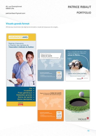 43, rue Championnet
59000 Lille
                                                                                                            Patrice Ribaut

patriceribaut@gmail.com                                                                                                        portfolio



Visuels grands format
Affiches pour la promotion des régimes lors de salons, visuels de kiosque pour les congrès...




                                                            Régime d’assurance SOINS DE SANTÉ
                                                                 à l’intention des étudiants étrangers




                                                                                                         Vot
                                                                                                            re p                                      tive
                                                                                                                arten                            ollec     !
                                                                                                                     aire de ch
                                                                                                                               oix en assurance c rnoi
                                                                                                                    vous so              tou
                                                            SOLUTIONS D’ASSURANCE                                          uhaite un bon
                                                            SOINS DE SANTÉ POUR ÉTUDIANTS

                                                            > ÉTRANGERS
                                                            > EN STAGE D’ÉTUDE HORS-CANADA
                                                            > EN PROGRAMME DE TRAVAIL POST-DIPLÔME




                                                                                                                                                      16
 