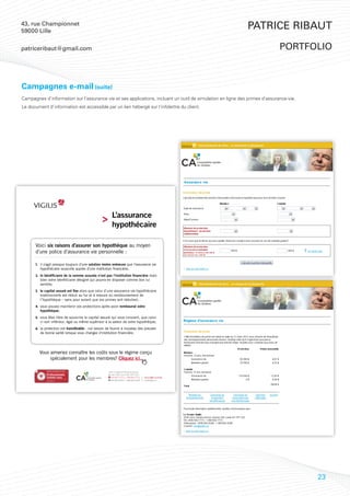 43, rue Championnet
59000 Lille
                                                                                                              Patrice Ribaut

patriceribaut@gmail.com                                                                                                      portfolio



Campagnes e-mail (suite)
Campagnes d’information sur l’assurance vie et ses applications, incluant un outil de simulation en ligne des primes d’assurance-vie.
Le document d’information est accessible par un lien hébergé sur l’infolettre du client.




                                                         L’assurance
                                                         hypothécaire

      Voici six raisons d’assurer son hypothèque au moyen
      d’une police d’assurance vie personnelle :

      1. il s’agit presque toujours d’une solution moins onéreuse que l’assurance vie
         hypothécaire souscrite auprès d’une institution financière;
      2. le bénéficiaire de la somme assurée n’est pas l’institution financière mais
         bien votre bénéficiaire désigné qui pourra en disposer comme bon lui
         semble;
      3. le capital assuré est fixe alors que celui d’une assurance vie hypothécaire
         traditionnelle est réduit au fur et à mesure du remboursement de
         l’hypothèque – sans pour autant que vos primes soit réduites!;
      4. vous pouvez maintenir vos protections après avoir remboursé votre
         hypothèque;
      5. vous êtes libre de souscrire le capital assuré qui vous convient, que celui-
         ci soit inférieur, égal ou même supérieur à la valeur de votre hypothèque;
      6. la protection est transférable : nul besoin de fournir à nouveau des preuves
         de bonne santé lorsque vous changez d’institution financière.




        Vous aimeriez connaître les coûts sous le régime conçu
             spécialement pour les membres? Cliquez ici.

             RÉGIMES D’ASSURANCE EXCLUSIFS
                                                      2540, boulevard Daniel-Johnson,
             Professionnels.                          bureau 200, Laval QC H7T 2S3
             Comme vous.                                450 682-7772 | 1 888 682-7772   www.vigilis.ca/ocaq
             www.vigilis.ca                             450 682-8299 | 1 888 682-8299   info@vigilis.ca




                                             Accéder à la
                                              campagne



                                                                                                                                        23
 