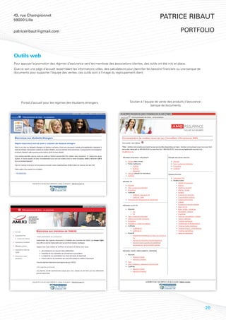 43, rue Championnet
59000 Lille
                                                                                                             Patrice Ribaut

patriceribaut@gmail.com                                                                                                      portfolio



Outils web
Pour appuyer la promotion des régimes d’assurance vers les membres des associations clientes, des outils ont été mis en place.
Que ce soit une page d’accueil rassemblant les informations utiles, des calculateurs pour plannifier les besoins financiers ou une banque de
documents pour supporter l’équipe des ventes, ces outils sont à l’image du regroupement client.




     Portail d’accueil pour les régimes des étudiants étrangers.                      Soutien à l’équipe de vente des produits d’assurance :
                                                                                                      banque de documents.




                                                                                                                                               26
 
